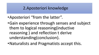 2.Aposteriori knowledge
•Aposteriori “from the latter”.
•Gain experience through senses and subject
them to logical reasoning(inductive
reasoning ) and reflection t derive
understanding(conclusion).
•Naturalists and Pragmatists accept this.
 