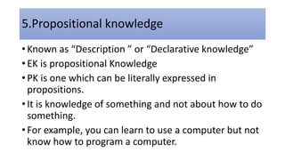 5.Propositional knowledge
• Known as “Description ” or “Declarative knowledge”
• EK is propositional Knowledge
• PK is one which can be literally expressed in
propositions.
• It is knowledge of something and not about how to do
something.
• For example, you can learn to use a computer but not
know how to program a computer.
 