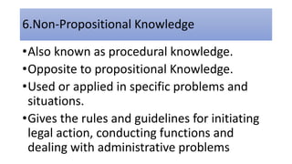 6.Non-Propositional Knowledge
•Also known as procedural knowledge.
•Opposite to propositional Knowledge.
•Used or applied in specific problems and
situations.
•Gives the rules and guidelines for initiating
legal action, conducting functions and
dealing with administrative problems
 