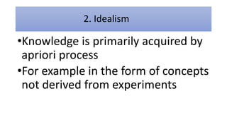 2. Idealism
•Knowledge is primarily acquired by
apriori process
•For example in the form of concepts
not derived from experiments
 