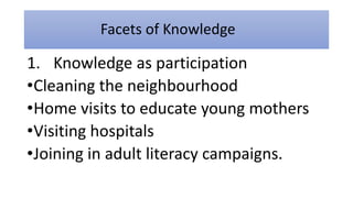 Facets of Knowledge
1. Knowledge as participation
•Cleaning the neighbourhood
•Home visits to educate young mothers
•Visiting hospitals
•Joining in adult literacy campaigns.
 
