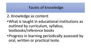 Facets of knowledge
2. Knowledge as content
•What is taught in educational institutions as
outlined by curriculum, syllabus,
textbooks/reference books
•Progress in learning periodically assessed by
oral, written or practical teste.
 