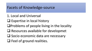 Facets of Knowledge-source
1. Local and Universal
 Expertise in local history
Problems of people living in the locality
 Resources available for developmet
 Socio economic data are necessary
 Feel of ground realities.
 