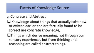 Facets of Knowledge-Source
2. Concrete and Abstract
 Knowledge about things that actually exist now
or existed earlier and are factually found to be
correct are concrete knowledge,
Things which derive meaning, not through our
sensory experiences but from thinking and
reasoning are called abstract things.
 