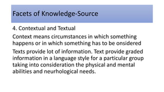 Facets of Knowledge-Source
4. Contextual and Textual
Context means circumstances in which something
happens or in which something has to be onsidered
Texts provide lot of information. Text provide graded
information in a language style for a particular group
taking into consideration the physical and mental
abilities and neurhological needs.
 