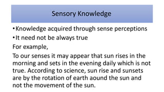 Sensory Knowledge
•Knowledge acquired through sense perceptions
•It need not be always true
For example,
To our senses it may appear that sun rises in the
morning and sets in the evening daily which is not
true. According to science, sun rise and sunsets
are by the rotation of earth aound the sun and
not the movement of the sun.
 