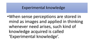 Experimental knowledge
•When sense perceptions are stored in
mind as images and applied in thinking
whenever need arises, such kind of
knowledge acquired is called
‘Experimental knowledge’.
 