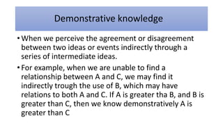 Demonstrative knowledge
• When we perceive the agreement or disagreement
between two ideas or events indirectly through a
series of intermediate ideas.
• For example, when we are unable to find a
relationship between A and C, we may find it
indirectly trough the use of B, which may have
relations to both A and C. If A is greater tha B, and B is
greater than C, then we know demonstratively A is
greater than C
 
