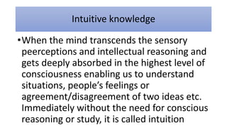 Intuitive knowledge
•When the mind transcends the sensory
peerceptions and intellectual reasoning and
gets deeply absorbed in the highest level of
consciousness enabling us to understand
situations, people’s feelings or
agreement/disagreement of two ideas etc.
Immediately without the need for conscious
reasoning or study, it is called intuition
 