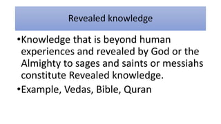 Revealed knowledge
•Knowledge that is beyond human
experiences and revealed by God or the
Almighty to sages and saints or messiahs
constitute Revealed knowledge.
•Example, Vedas, Bible, Quran
 