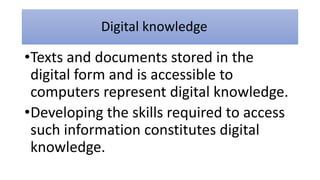 Digital knowledge
•Texts and documents stored in the
digital form and is accessible to
computers represent digital knowledge.
•Developing the skills required to access
such information constitutes digital
knowledge.
 
