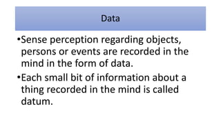 Data
•Sense perception regarding objects,
persons or events are recorded in the
mind in the form of data.
•Each small bit of information about a
thing recorded in the mind is called
datum.
 