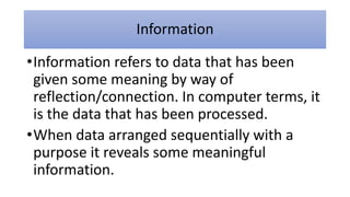 Information
•Information refers to data that has been
given some meaning by way of
reflection/connection. In computer terms, it
is the data that has been processed.
•When data arranged sequentially with a
purpose it reveals some meaningful
information.
 