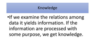Knowledge
•If we examine the relations among
data it yields information. If the
information are processed with
some purpose, we get knowledge.
 
