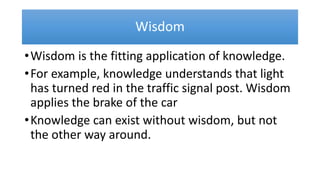 Wisdom
•Wisdom is the fitting application of knowledge.
•For example, knowledge understands that light
has turned red in the traffic signal post. Wisdom
applies the brake of the car
•Knowledge can exist without wisdom, but not
the other way around.
 