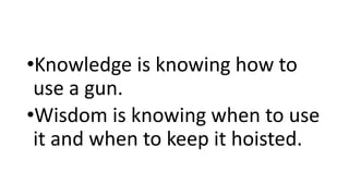 •Knowledge is knowing how to
use a gun.
•Wisdom is knowing when to use
it and when to keep it hoisted.
 