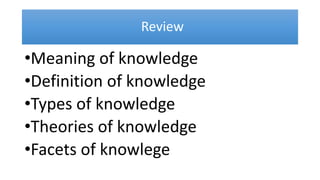 Review
•Meaning of knowledge
•Definition of knowledge
•Types of knowledge
•Theories of knowledge
•Facets of knowlege
 