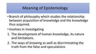 Meaning of Epistemology
• Branch of philosophy which studies the relationship
between acquisition of knowledge and the knowledge
thus acquired.
• Involves in investigating
1. The development of human knowledge, its nature
and limitations.
2. The ways of knowing as well as discriminating the
truth from the false and speculations
 