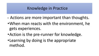 Knowledge in Practice
• Actions are more important than thoughts.
•When man reacts with the environment, he
gets experiences.
•Action is the pre-runner for knowledge.
•Learning by doing is the appropriate
method.
 