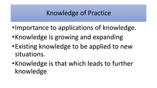 Knowledge of Practice
•Importance to applications of knowledge.
•Knowledge is growing and expanding
•Existing knowledge to be applied to new
situations.
•Knowledge is that which leads to further
knowledge
 