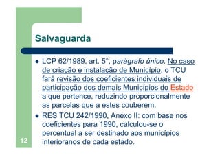 Salvaguardag
LCP 62/1989 art 5° parágrafo único No casoLCP 62/1989, art. 5°, parágrafo único. No caso
de criação e instalação de Município, o TCU
fará revisão dos coeficientes individuais defará revisão dos coeficientes individuais de
participação dos demais Municípios do Estado
a que pertence reduzindo proporcionalmentea que pertence, reduzindo proporcionalmente
as parcelas que a estes couberem.
S C /RES TCU 242/1990, Anexo II: com base nos
coeficientes para 1990, calculou-se o
l d i d i í i
12
percentual a ser destinado aos municípios
interioranos de cada estado.
 