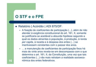 O STF e o FPE
Relatório | Acórdão | ADI 875/DFRelatório | Acórdão | ADI 875/DF:
A fixação de coeficientes de participação (...), além de não
atender à exigência constitucional do art 161 II somenteatender à exigência constitucional do art. 161, II, somente
se justificaria se aceitável a absurda hipótese segundo a
qual os dados atinentes à população, à produção, à renda
i à i à d d ( )per capita, à receita e à despesa dos entes (...) se
mantivessem constantes com o passar dos anos.
a manutenção de coeficientes de participação fixos há... a manutenção de coeficientes de participação fixos há
mais de vinte anos revela-se em descompasso com o que
determina o art. 161, II, da Constituição, uma vez que tais
coeficientes (...) não mais retratam a realidade socioeco-
nômica dos entes federativos.16
 