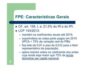 FPE: Características Gerais
CF art 159 I a: 21 5% do IR e do IPICF, art. 159, I, a: 21,5% do IR e do IPI.
LCP 143/2013:
té fi i t t i té 2015mantém os coeficientes atuais até 2015;
superindexa as cotas-parte pagas em 2015
(IPCA + 75% da variação real do PIB);(IPCA + 75% da variação real do PIB);
fixa teto de 0,07 e piso de 0,012 para o fator
representativo da população;p p p ç ;
aplica redutor sobre os coeficiente dos entes
cuja renda seja maior que 72% da renda
domiciliar per capita nacional.
2
 