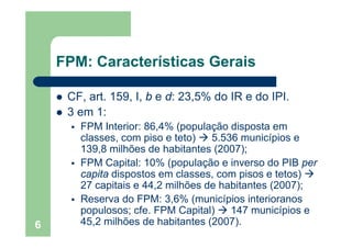 FPM: Características Gerais
CF art 159 I b e d: 23 5% do IR e do IPICF, art. 159, I, b e d: 23,5% do IR e do IPI.
3 em 1:
FPM I t i 86 4% ( l ã di tFPM Interior: 86,4% (população disposta em
classes, com piso e teto) 5.536 municípios e
139,8 milhões de habitantes (2007);139,8 milhões de habitantes (2007);
FPM Capital: 10% (população e inverso do PIB per
capita dispostos em classes, com pisos e tetos)
27 capitais e 44,2 milhões de habitantes (2007);
Reserva do FPM: 3,6% (municípios interioranos
populosos; cfe FPM Capital) 147 municípios e
6
populosos; cfe. FPM Capital) 147 municípios e
45,2 milhões de habitantes (2007).
 
