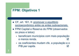 OFPM: Objetivos 1
CF art 161 II: promover o equilíbrioCF, art. 161, II: promover o equilíbrio
socioeconômico entre os entes subnacionais.
FPM Capital e Reserva do FPM (observados
os pisos e tetos):
beneficiam municípios com mais população
e menos renda.
os coeficientes mudam cfe. a população e o
PIB per capita.pe cap a
7
 