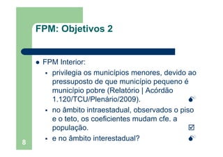 OFPM: Objetivos 2
FPM Interior:FPM Interior:
privilegia os municípios menores, devido ao
pressuposto de que município pequeno é
município pobre (Relatório | Acórdão
1.120/TCU/Plenário/2009).
no âmbito intraestadual, observados o piso
e o teto, os coeficientes mudam cfe. a
população.
8
e no âmbito interestadual?
 