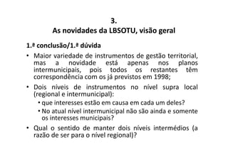 3. 
As novidades da LBSOTU, visão geral 
1.ª conclusão/1.ª dúvida 
• Maior variedade de instrumentos de gestão territorial, 
mas a novidade está apenas nos planos 
intermunicipais, pois todos os restantes têm 
correspondência com os já previstos em 1998; 
• Dois níveis de instrumentos no nível supra local 
(regional e intermunicipal): 
• que interesses estão em causa em cada um deles? 
• No atual nível intermunicipal não são ainda e somente 
os interesses municipais? 
• Qual o sentido de manter dois níveis intermédios (a 
razão de ser para o nível regional)? 
 