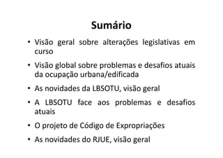 Sumário 
• Visão geral sobre alterações legislativas em 
curso 
• Visão global sobre problemas e desafios atuais 
da ocupação urbana/edificada 
• As novidades da LBSOTU, visão geral 
• A LBSOTU face aos problemas e desafios 
atuais 
• O projeto de Código de Expropriações 
• As novidades do RJUE, visão geral 
 