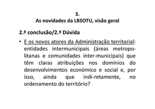 3. 
As novidades da LBSOTU, visão geral 
2.ª conclusão/2.ª Dúvida 
• E os novos atores da Administração territorial: 
entidades intermunicipais (áreas metropo-litanas 
e comunidades inter-municipais) que 
têm claras atribuições nos domínios do 
desenvolvimentos económico e social e, por 
isso, ainda que indi-retamente, no 
ordenamento do território? 
 