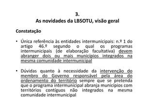 As novidades da LBSOTU, visão geral 
Constatação 
3. 
• Única referência às entidades intermunicipais: n.º 1 do 
artigo 46.º segundo o qual os programas 
intermunicipais (de elaboração facultativa) devem 
abranger dois ou mais municípios integrados na 
mesma comunidade intermunicipal 
• Dúvidas quanto à necessidade da intervenção do 
membro do Governo responsável pela área do 
ordenamento do território sempre que se pretenda 
que o programa intermunicipal abranja municípios com 
territórios contíguos não integrados na mesma 
comunidade intermunicipal 
 