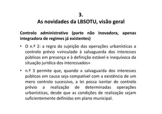 3. 
As novidades da LBSOTU, visão geral 
Controlo administrativo (parte não inovadora, apenas 
integradora de regimes já existentes) 
• O n.º 2: a regra da sujeição das operações urbanísticas a 
controlo prévio «vinculado à salvaguarda dos interesses 
públicos em presença e à definição estável e inequívoca da 
situação jurídica dos interessados» 
• n.º 3 permite que, quando a salvaguarda dos interesses 
públicos em causa seja compatível com a existência de um 
mero controlo sucessivo, a lei possa isentar de controlo 
prévio a realização de determinadas operações 
urbanísticas, desde que as condições de realização sejam 
suficientemente definidas em plano municipal. 
 