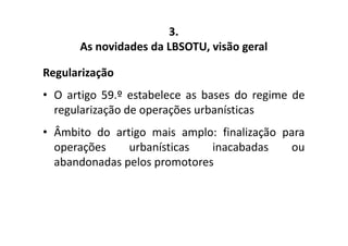 3. 
As novidades da LBSOTU, visão geral 
Regularização 
• O artigo 59.º estabelece as bases do regime de 
regularização de operações urbanísticas 
• Âmbito do artigo mais amplo: finalização para 
operações urbanísticas inacabadas ou 
abandonadas pelos promotores 
 