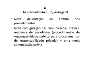 6. 
As novidades do RJUE, visão geral 
• Nova delimitação do âmbito dos 
procedimentos 
• Nova configuração das comunicações prévias: 
mudança de paradigma (procedimentos de 
responsabilidade publica para procedimentos 
de responsabilidade privada) – uma mera 
comunicação prévia 
 