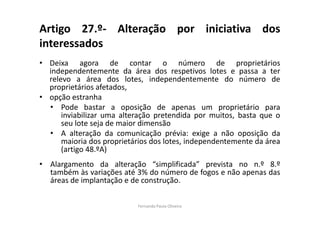 Artigo 27.º- Alteração por iniciativa dos 
interessados 
• Deixa agora de contar o número de proprietários 
independentemente da área dos respetivos lotes e passa a ter 
relevo a área dos lotes, independentemente do número de 
proprietários afetados, 
• opção estranha 
• Pode bastar a oposição de apenas um proprietário para 
inviabilizar uma alteração pretendida por muitos, basta que o 
seu lote seja de maior dimensão 
• A alteração da comunicação prévia: exige a não oposição da 
maioria dos proprietários dos lotes, independentemente da área 
(artigo 48.ºA) 
• Alargamento da alteração “simplificada” prevista no n.º 8.º 
também às variações até 3% do número de fogos e não apenas das 
áreas de implantação e de construção. 
Fernanda Paula Oliveira 
 