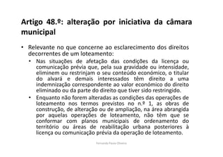 Artigo 48.º: alteração por iniciativa da câmara 
municipal 
• Relevante no que concerne ao esclarecimento dos direitos 
decorrentes de um loteamento: 
• Nas situações de afetação das condições da licença ou 
comunicação prévia que, pela sua gravidade ou intensidade, 
eliminem ou restrinjam o seu conteúdo económico, o titular 
do alvará e demais interessados têm direito a uma 
indemnização correspondente ao valor económico do direito 
eliminado ou da parte do direito que tiver sido restringido. 
• Enquanto não forem alteradas as condições das operações de 
loteamento nos termos previstos no n.º 1, as obras de 
construção, de alteração ou de ampliação, na área abrangida 
por aquelas operações de loteamento, não têm que se 
conformar com planos municipais de ordenamento do 
território ou áreas de reabilitação urbana posteriores à 
licença ou comunicação prévia da operação de loteamento. 
Fernanda Paula Oliveira 
 