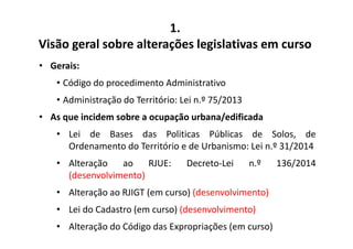 1. 
Visão geral sobre alterações legislativas em curso 
• Gerais: 
• Código do procedimento Administrativo 
• Administração do Território: Lei n.º 75/2013 
• As que incidem sobre a ocupação urbana/edificada 
• Lei de Bases das Politicas Públicas de Solos, de 
Ordenamento do Território e de Urbanismo: Lei n.º 31/2014 
• Alteração ao RJUE: Decreto-Lei n.º 136/2014 
(desenvolvimento) 
• Alteração ao RJIGT (em curso) (desenvolvimento) 
• Lei do Cadastro (em curso) (desenvolvimento) 
• Alteração do Código das Expropriações (em curso) 
 