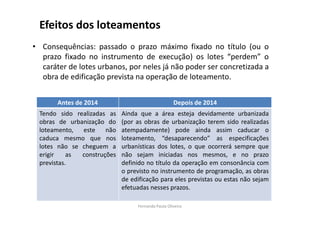 Efeitos dos loteamentos 
• Consequências: passado o prazo máximo fixado no título (ou o 
prazo fixado no instrumento de execução) os lotes “perdem” o 
caráter de lotes urbanos, por neles já não poder ser concretizada a 
obra de edificação prevista na operação de loteamento. 
Antes de 2014 Depois de 2014 
Tendo sido realizadas as 
obras de urbanização do 
loteamento, este não 
caduca mesmo que nos 
lotes não se cheguem a 
erigir as construções 
previstas. 
Ainda que a área esteja devidamente urbanizada 
(por as obras de urbanização terem sido realizadas 
atempadamente) pode ainda assim caducar o 
loteamento, “desaparecendo” as especificações 
urbanísticas dos lotes, o que ocorrerá sempre que 
não sejam iniciadas nos mesmos, e no prazo 
definido no título da operação em consonância com 
o previsto no instrumento de programação, as obras 
de edificação para eles previstas ou estas não sejam 
efetuadas nesses prazos. 
Fernanda Paula Oliveira 
 