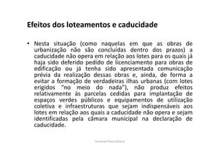 Efeitos dos loteamentos e caducidade 
• Nesta situação (como naquelas em que as obras de 
urbanização não são concluídas dentro dos prazos) a 
caducidade não opera em relação aos lotes para os quais já 
haja sido deferido pedido de licenciamento para obras de 
edificação ou já tenha sido apresentada comunicação 
prévia da realização dessas obras e, ainda, de forma a 
evitar a formação de verdadeiras ilhas urbanas (com lotes 
erigidos “no meio do nada”), não produz efeitos 
relativamente às parcelas cedidas para implantação de 
espaços verdes públicos e equipamentos de utilização 
coletiva e infraestruturas que sejam indispensáveis aos 
lotes em relação aos quais a caducidade não opera e sejam 
identificadas pela câmara municipal na declaração de 
caducidade. 
Fernanda Paula Oliveira 
 