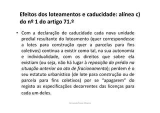 Efeitos dos loteamentos e caducidade: alínea c) 
do nº 1 do artigo 71.º 
• Com a declaração de caducidade cada nova unidade 
predial resultante do loteamento (quer correspondesse 
a lotes para construção quer a parcelas para fins 
coletivos) continua a existir como tal, na sua autonomia 
e individualidade, com os direitos que sobre ela 
existiam (ou seja, não há lugar à reposição do prédio na 
situação anterior ao ato de fracionamento); perdem é o 
seu estatuto urbanístico (de lote para construção ou de 
parcela para fins coletivos) por se “apagarem” do 
registo as especificações decorrentes das licenças para 
cada um deles. 
Fernanda Paula Oliveira 
 