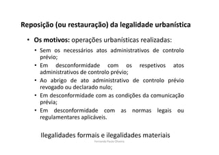 Reposição (ou restauração) da legalidade urbanística 
• Os motivos: operações urbanísticas realizadas: 
• Sem os necessários atos administrativos de controlo 
prévio; 
• Em desconformidade com os respetivos atos 
administrativos de controlo prévio; 
• Ao abrigo de ato administrativo de controlo prévio 
revogado ou declarado nulo; 
• Em desconformidade com as condições da comunicação 
prévia; 
• Em desconformidade com as normas legais ou 
regulamentares aplicáveis. 
Ilegalidades formais e ilegalidades materiais 
Fernanda Paula Oliveira 
 