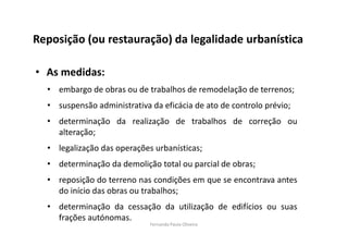 Reposição (ou restauração) da legalidade urbanística 
• As medidas: 
• embargo de obras ou de trabalhos de remodelação de terrenos; 
• suspensão administrativa da eficácia de ato de controlo prévio; 
• determinação da realização de trabalhos de correção ou 
alteração; 
• legalização das operações urbanísticas; 
• determinação da demolição total ou parcial de obras; 
• reposição do terreno nas condições em que se encontrava antes 
do início das obras ou trabalhos; 
• determinação da cessação da utilização de edifícios ou suas 
frações autónomas. 
Fernanda Paula Oliveira 
 