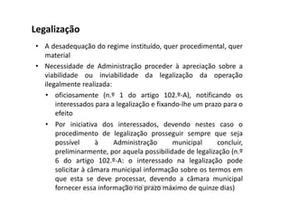 Legalização 
• A desadequação do regime instituído, quer procedimental, quer 
material 
• Necessidade de Administração proceder à apreciação sobre a 
viabilidade ou inviabilidade da legalização da operação 
ilegalmente realizada: 
• oficiosamente (n.º 1 do artigo 102.º-A), notificando os 
interessados para a legalização e fixando-lhe um prazo para o 
efeito 
• Por iniciativa dos interessados, devendo nestes caso o 
procedimento de legalização prosseguir sempre que seja 
possível à Administração municipal concluir, 
preliminarmente, por aquela possibilidade de legalização (n.º 
6 do artigo 102.º-A: o interessado na legalização pode 
solicitar à câmara municipal informação sobre os termos em 
que esta se deve processar, devendo a câmara municipal 
fornecer essa informação Fernanda no Paula prazo Oliveira 
máximo de quinze dias) 
 