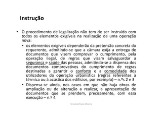Instrução 
• O procedimento de legalização não tem de ser instruído com 
todos os elementos exigíveis na realização de uma operação 
nova: 
• os elementos exigíveis dependerão da pretensão concreta do 
requerente, admitindo-se que a câmara exija a entrega de 
documentos que visem comprovar o cumprimento, pela 
operação ilegal, de regras que visam salvaguardar a 
segurança e saúde das pessoas, admitindo-se a dispensa dos 
documentos comprovativos do cumprimento de regras 
destinadas a garantir o conforto e a comodidade dos 
utilizadores da operação urbanística (regras referentes à 
térmica ou à acústica dos edifícios, por exemplo) – n.ºs 2 e 3 
• Dispensa-se ainda, nos casos em que não haja obras de 
ampliação ou de alteração a realizar, a apresentação de 
documentos que se prendem, precisamente, com essa 
execução – n.º 4 
Fernanda Paula Oliveira 
 