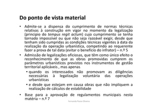 Do ponto de vista material 
• Admite-se a dispensa do cumprimento de normas técnicas 
relativas à construção em vigor no momento da legalização 
(principio do tempus regit actum) cujo cumprimento se tenha 
tornado impossível ou que não seja razoável exigir, desde que 
tenham sido cumpridas as condições técnicas vigentes à data da 
realização da operação urbanística, competindo ao requerente 
fazer a prova de tal data (evitar o benefício do infrator) – n.º 5 
• Admissão de legalizações oficiosas, que têm como único efeito o 
reconhecimento de que as obras promovidas cumprem os 
parâmetros urbanísticos previstos nos instrumentos de gestão 
territorial aplicáveis , mas apenas 
• quando os interessados não promovam as diligências 
necessárias à legalização voluntária das operações 
urbanísticas 
• e desde que estejam em causa obras que não impliquem a 
realização de cálculos de estabilidade 
• Base para a aprovação de regulamentos municipais nesta 
matéria – n.º 7 
Fernanda Paula Oliveira 
 