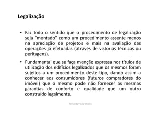 Legalização 
• Faz todo o sentido que o procedimento de legalização 
seja “montado” como um procedimento assente menos 
na apreciação de projetos e mais na avaliação das 
operações já efetuadas (através de vistorias técnicas ou 
peritagens). 
• Fundamental que se faça menção expressa nos títulos de 
utilização dos edifícios legalizados que os mesmos foram 
sujeitos a um procedimento deste tipo, dando assim a 
conhecer aos consumidores (futuros compradores do 
imóvel) que o mesmo pode não fornecer as mesmas 
garantias de conforto e qualidade que um outro 
construído legalmente. 
Fernanda Paula Oliveira 
