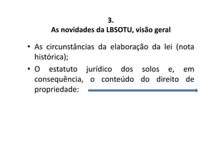 3. 
As novidades da LBSOTU, visão geral 
• As circunstâncias da elaboração da lei (nota 
histórica); 
• O estatuto jurídico dos solos e, em 
consequência, o conteúdo do direito de 
propriedade: 
 